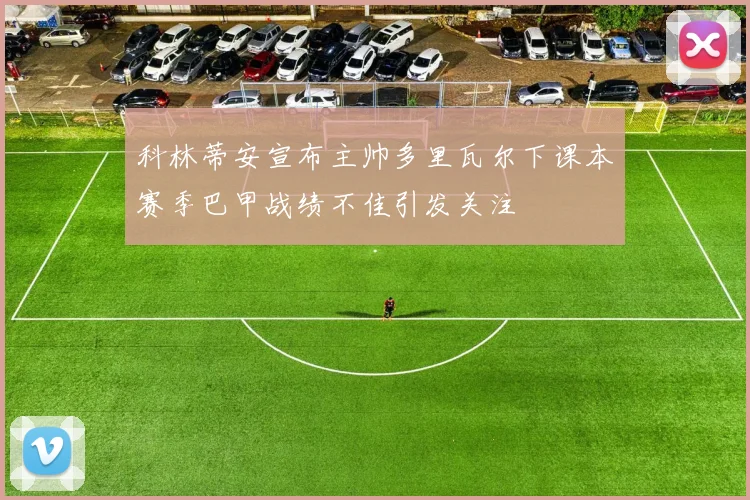 科林蒂安宣布主帅多里瓦尔下课本赛季巴甲战绩不佳引发关注