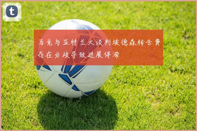 马竞与亚特兰大谈判埃德森转会费存在分歧导致进展停滞