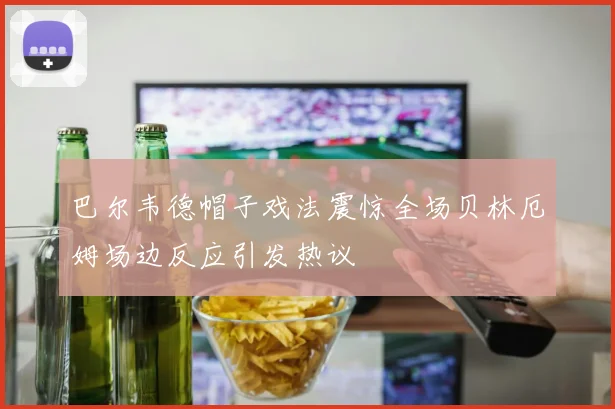 巴尔韦德帽子戏法震惊全场贝林厄姆场边反应引发热议