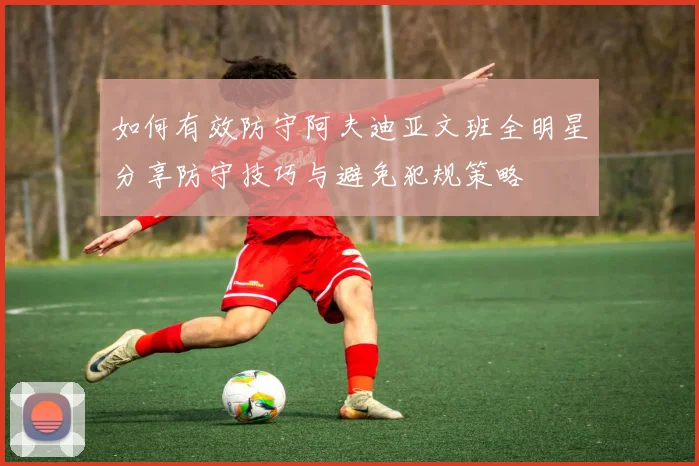 如何有效防守阿夫迪亚文班全明星分享防守技巧与避免犯规策略
