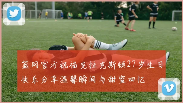 篮网官方祝福克拉克斯顿27岁生日快乐分享温馨瞬间与甜蜜回忆