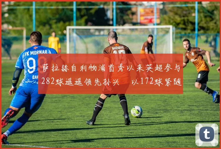 萨拉赫自利物浦首秀以来英超参与282球遥遥领先孙兴慜以172球紧随其后