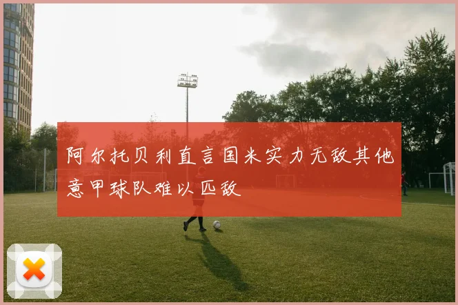 阿尔托贝利直言国米实力无敌其他意甲球队难以匹敌