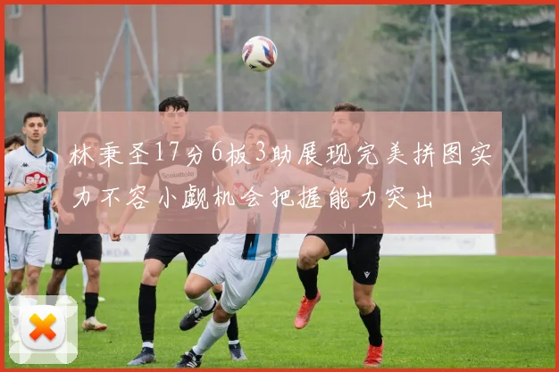 林秉圣17分6板3助展现完美拼图实力不容小觑机会把握能力突出