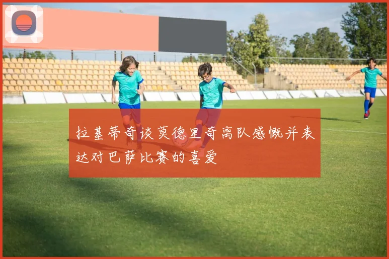 拉基蒂奇谈莫德里奇离队感慨并表达对巴萨比赛的喜爱