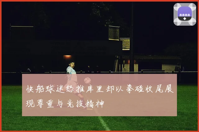 快船球迷怒推库里却以拳碰收尾展现尊重与竞技精神